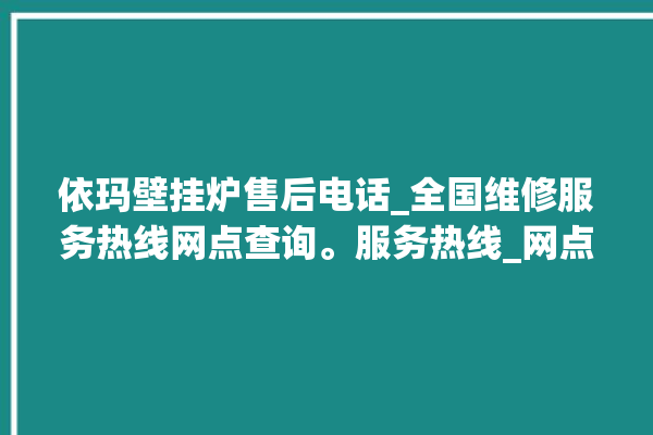 依玛壁挂炉售后电话_全国维修服务热线网点查询。服务热线_网点