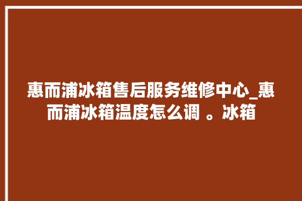 惠而浦冰箱售后服务维修中心_惠而浦冰箱温度怎么调 。冰箱