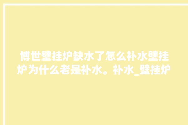 博世壁挂炉缺水了怎么补水壁挂炉为什么老是补水。补水_壁挂炉