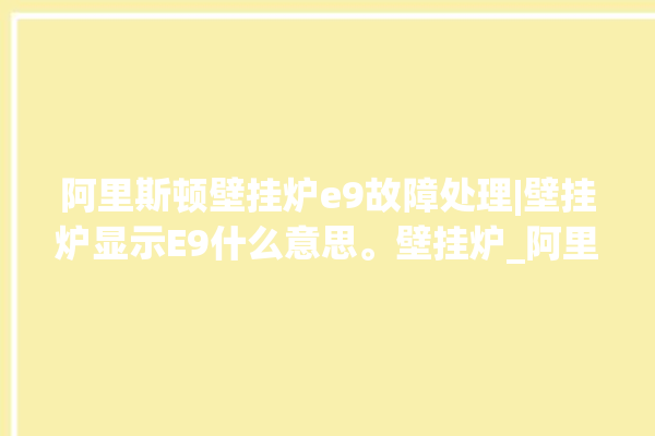 阿里斯顿壁挂炉e9故障处理|壁挂炉显示E9什么意思。壁挂炉_阿里