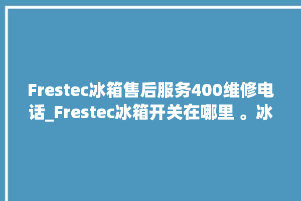 Frestec冰箱售后服务400维修电话_Frestec冰箱开关在哪里 。冰箱