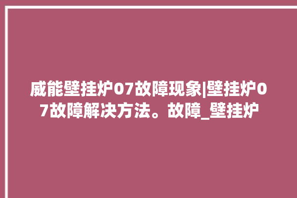 威能壁挂炉07故障现象|壁挂炉07故障解决方法。故障_壁挂炉