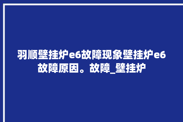 羽顺壁挂炉e6故障现象壁挂炉e6故障原因。故障_壁挂炉