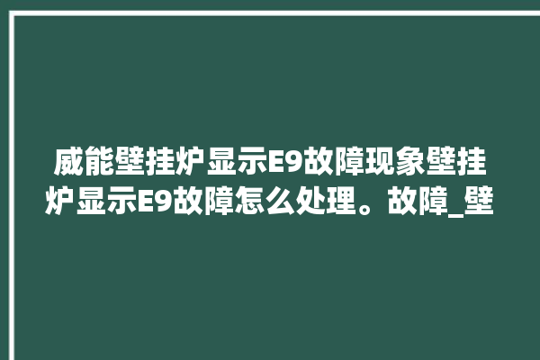 威能壁挂炉显示E9故障现象壁挂炉显示E9故障怎么处理。故障_壁挂炉