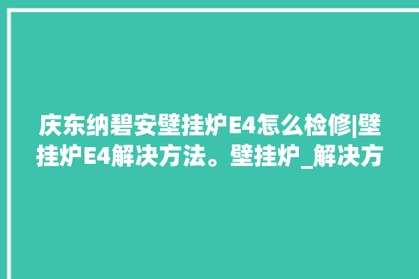 庆东纳碧安壁挂炉E4怎么检修|壁挂炉E4解决方法。壁挂炉_解决方法