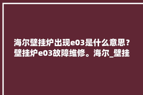 海尔壁挂炉出现e03是什么意思？壁挂炉e03故障维修。海尔_壁挂炉