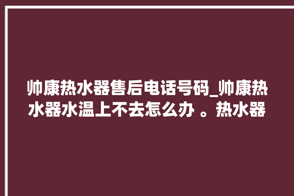 帅康热水器售后电话号码_帅康热水器水温上不去怎么办 。热水器