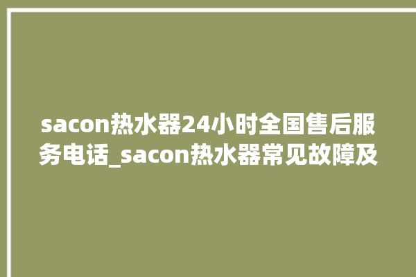 sacon热水器24小时全国售后服务电话_sacon热水器常见故障及维修 。热水器