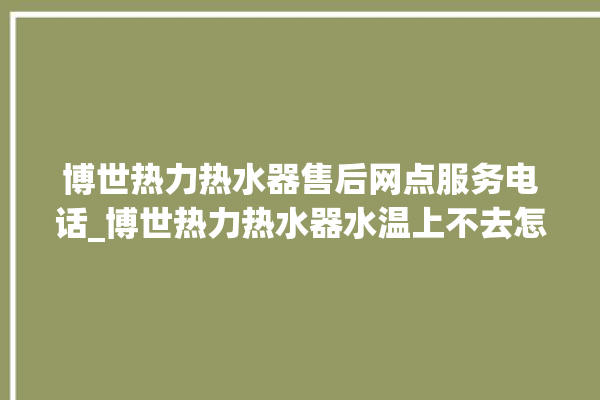 博世热力热水器售后网点服务电话_博世热力热水器水温上不去怎么办 。热水器