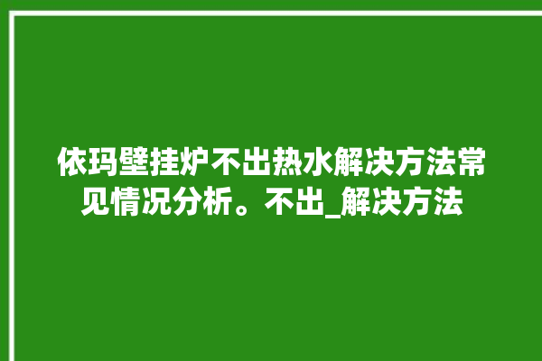 依玛壁挂炉不出热水解决方法常见情况分析。不出_解决方法