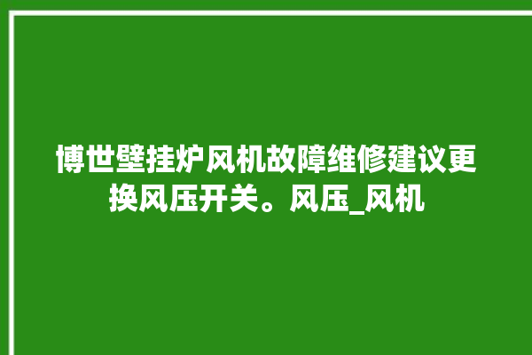 博世壁挂炉风机故障维修建议更换风压开关。风压_风机