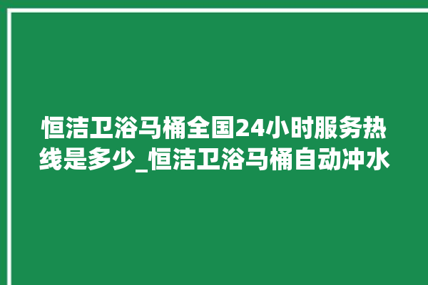 恒洁卫浴马桶全国24小时服务热线是多少_恒洁卫浴马桶自动冲水故障 。马桶