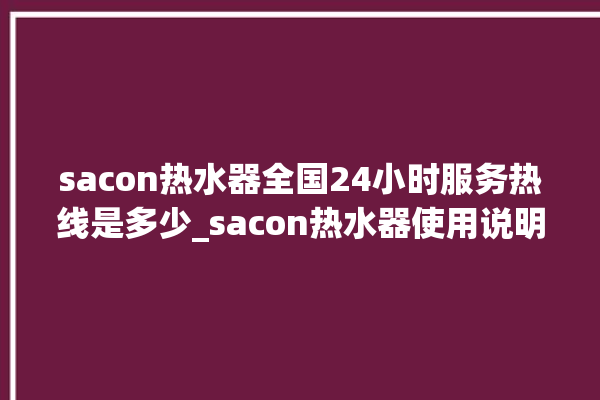 sacon热水器全国24小时服务热线是多少_sacon热水器使用说明书图解 。热水器