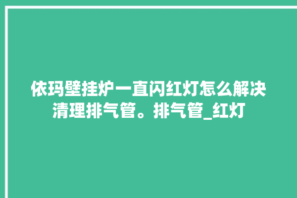 依玛壁挂炉一直闪红灯怎么解决清理排气管。排气管_红灯