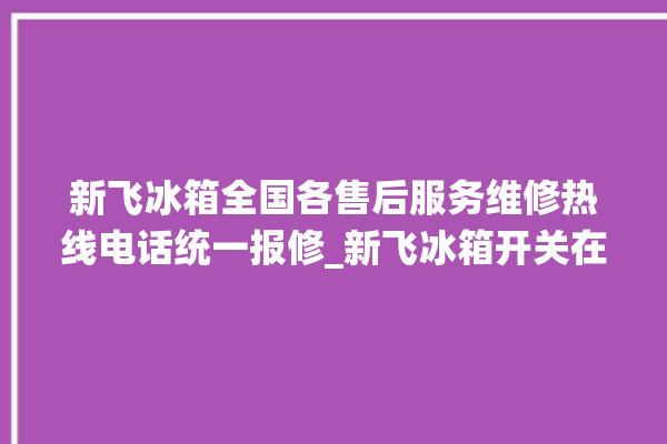 新飞冰箱全国各售后服务维修热线电话统一报修_新飞冰箱开关在哪里 。冰箱