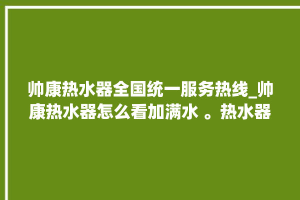 帅康热水器全国统一服务热线_帅康热水器怎么看加满水 。热水器