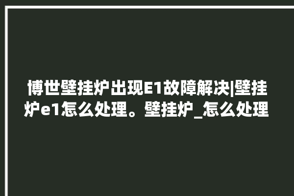 博世壁挂炉出现E1故障解决|壁挂炉e1怎么处理。壁挂炉_怎么处理