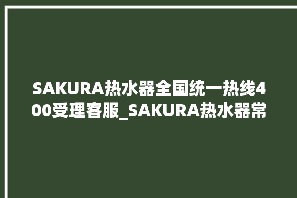 SAKURA热水器全国统一热线400受理客服_SAKURA热水器常见故障及维修 。热水器