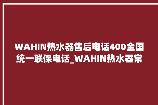 WAHIN热水器售后电话400全国统一联保电话_WAHIN热水器常见故障及维修 。热水器