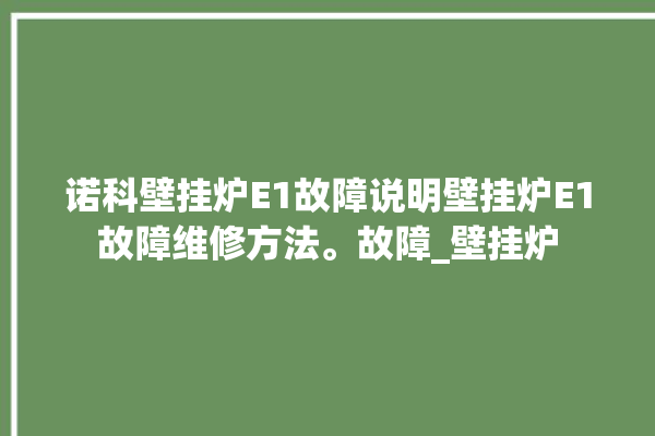 诺科壁挂炉E1故障说明壁挂炉E1故障维修方法。故障_壁挂炉