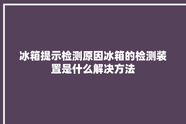 冰箱提示检测原因冰箱的检测装置是什么解决方法