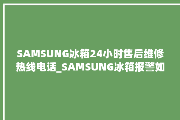 SAMSUNG冰箱24小时售后维修热线电话_SAMSUNG冰箱报警如何处理 。冰箱