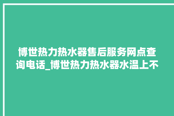 博世热力热水器售后服务网点查询电话_博世热力热水器水温上不去怎么办 。热水器