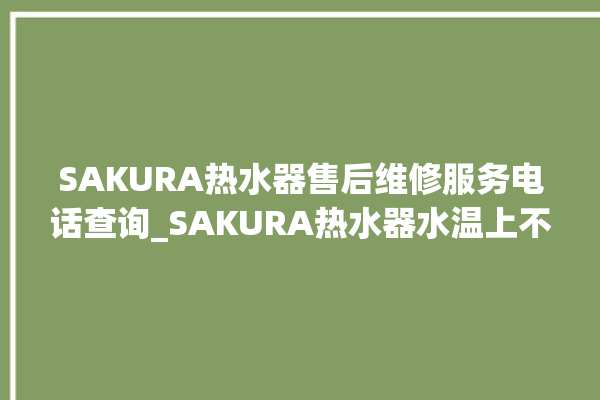 SAKURA热水器售后维修服务电话查询_SAKURA热水器水温上不去怎么办 。热水器