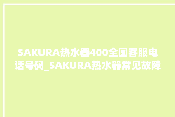 SAKURA热水器400全国客服电话号码_SAKURA热水器常见故障及维修 。热水器