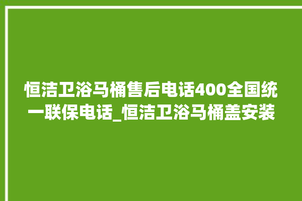 恒洁卫浴马桶售后电话400全国统一联保电话_恒洁卫浴马桶盖安装与拆卸方法介绍 。卫浴