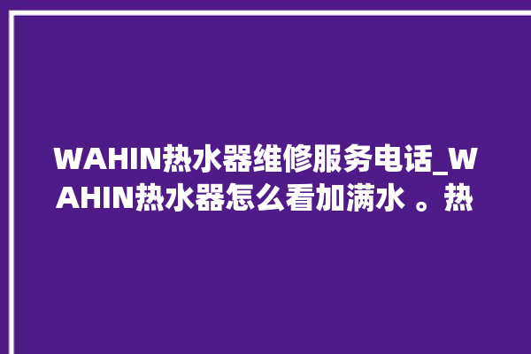 WAHIN热水器维修服务电话_WAHIN热水器怎么看加满水 。热水器