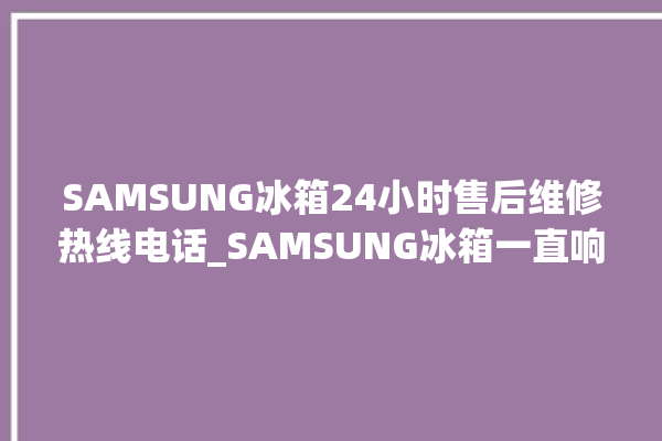 SAMSUNG冰箱24小时售后维修热线电话_SAMSUNG冰箱一直响怎么处理 。冰箱