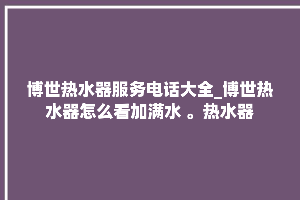 博世热水器服务电话大全_博世热水器怎么看加满水 。热水器