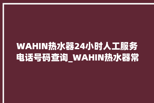 WAHIN热水器24小时人工服务电话号码查询_WAHIN热水器常见故障及维修 。热水器