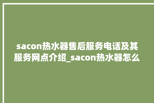 sacon热水器售后服务电话及其服务网点介绍_sacon热水器怎么看加满水 。热水器