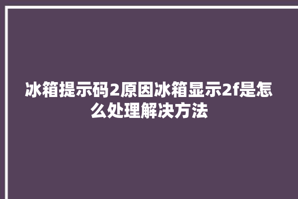 冰箱提示码2原因冰箱显示2f是怎么处理解决方法