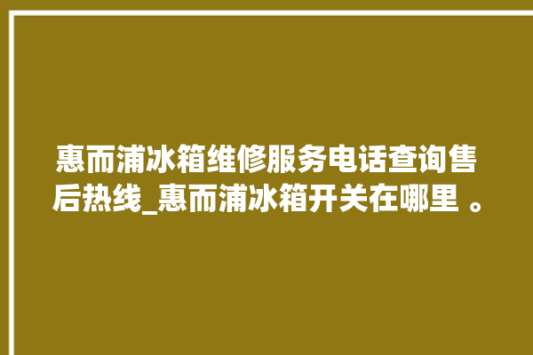 惠而浦冰箱维修服务电话查询售后热线_惠而浦冰箱开关在哪里 。冰箱