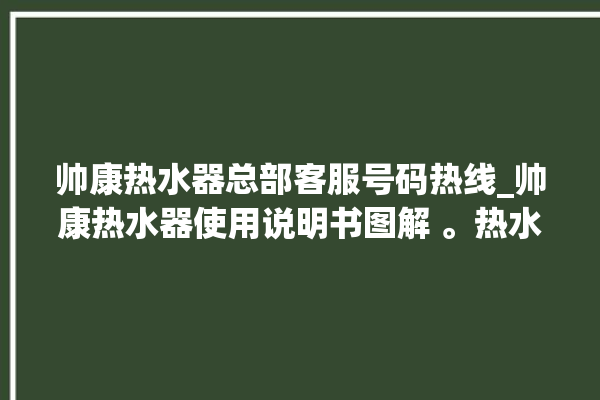 帅康热水器总部客服号码热线_帅康热水器使用说明书图解 。热水器