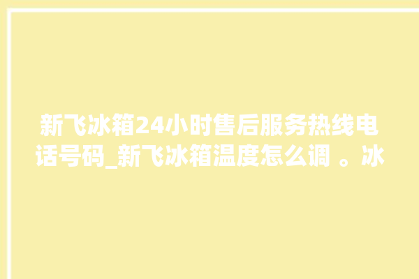 新飞冰箱24小时售后服务热线电话号码_新飞冰箱温度怎么调 。冰箱