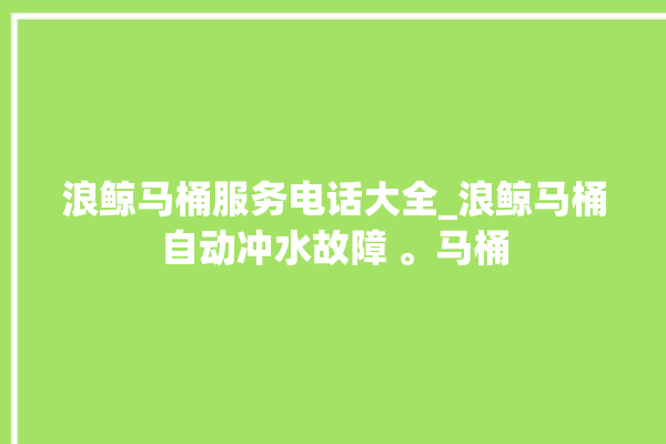 浪鲸马桶服务电话大全_浪鲸马桶自动冲水故障 。马桶