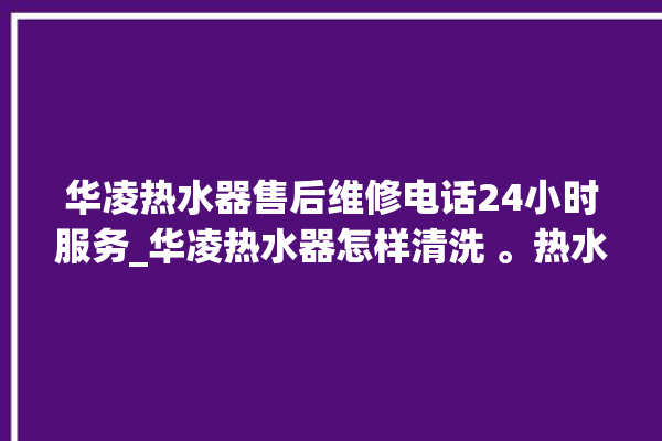 华凌热水器售后维修电话24小时服务_华凌热水器怎样清洗 。热水器