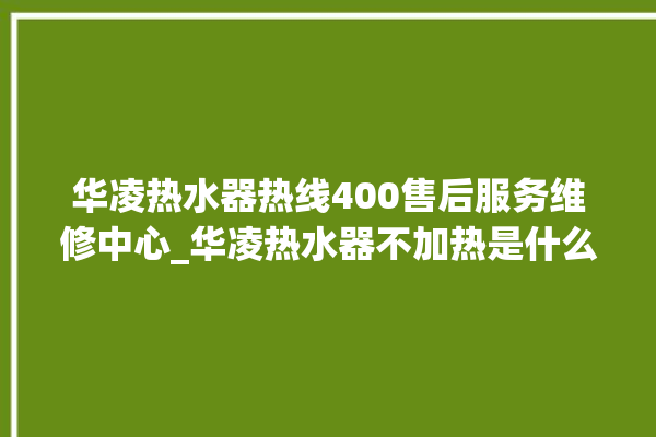 华凌热水器热线400售后服务维修中心_华凌热水器不加热是什么原因 。热水器