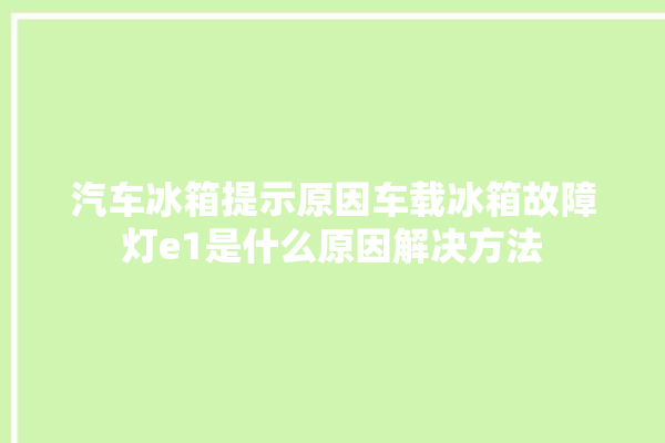 汽车冰箱提示原因车载冰箱故障灯e1是什么原因解决方法