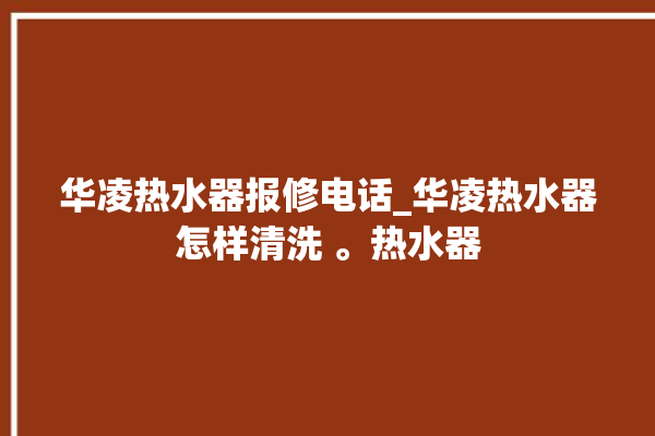 华凌热水器报修电话_华凌热水器怎样清洗 。热水器