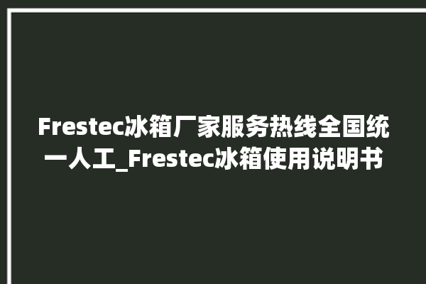 Frestec冰箱厂家服务热线全国统一人工_Frestec冰箱使用说明书 。冰箱