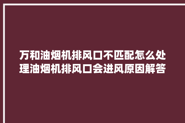 万和油烟机排风口不匹配怎么处理油烟机排风口会进风原因解答。风口_油烟机