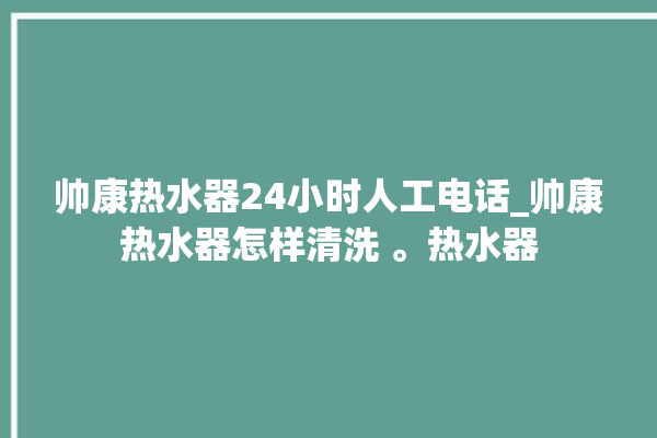 帅康热水器24小时人工电话_帅康热水器怎样清洗 。热水器