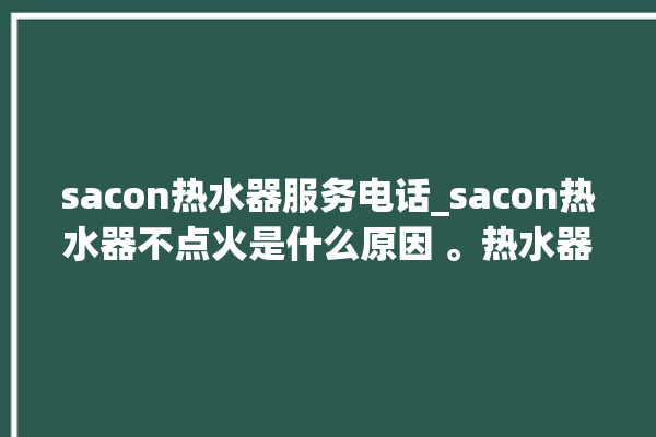 sacon热水器服务电话_sacon热水器不点火是什么原因 。热水器