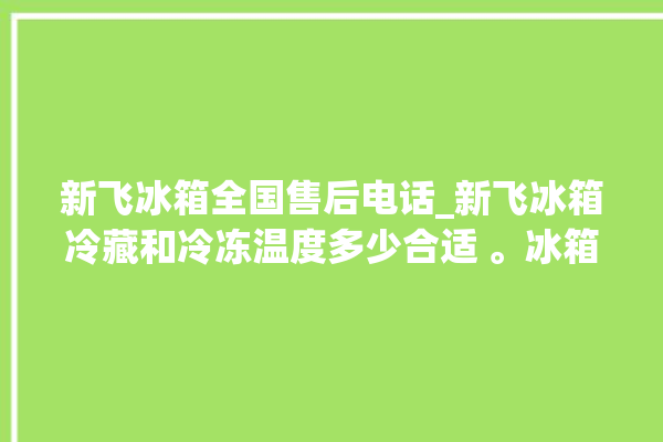 新飞冰箱全国售后电话_新飞冰箱冷藏和冷冻温度多少合适 。冰箱