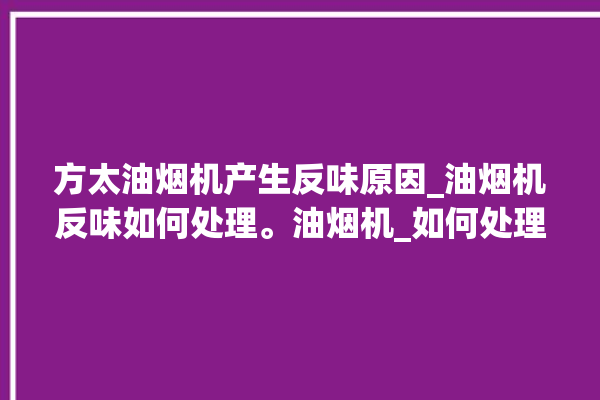 方太油烟机产生反味原因_油烟机反味如何处理。油烟机_如何处理